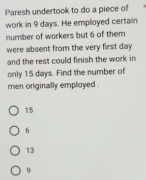 Paresh undertook to do a piece of *
work in 9 days. He employed certain
number of workers but 6 of them
were absent from the very first day
and the rest could finish the work in
only 15 days. Find the number of
men originally employed .
15
6
13
9