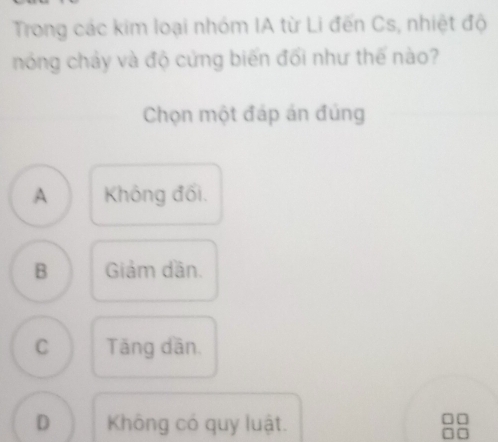 Trong các kim loại nhóm IA từ Li đến Cs, nhiệt độ
nóng chảy và độ cứng biến đối như thế nào?
Chọn một đáp án đúng
A Không đối.
B Giảm dần.
C Tăng dân.
D Không có quy luật.