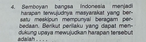 Semboyan bangsa Indonesia menjadi 
harapan terwujudnya masyarakat yang ber- 
satu meskipun mempunyai beragam per- 
bedaan. Berikut perilaku yang dapat men- 
dukung upaya mewujudkan harapan tersebut 
adalah . . . .