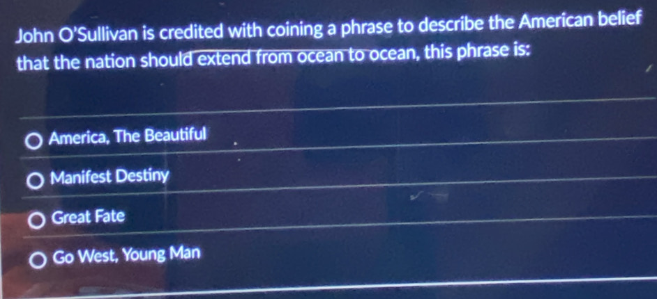 John O'Sullivan is credited with coining a phrase to describe the American belief
that the nation should extend from ocean to ocean, this phrase is:
America, The Beautiful
Manifest Destiny
Great Fate
Go West, Young Man