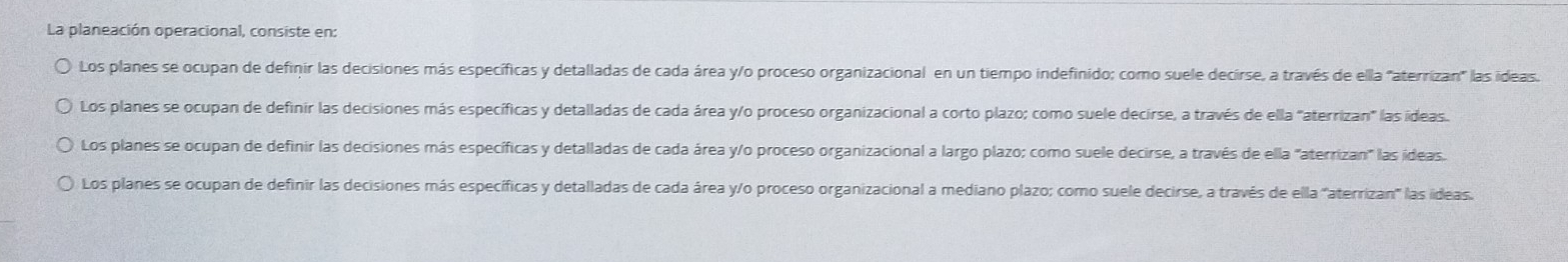 La planeación operacional, consiste en:
Los planes se ocupan de definir las decisiones más específicas y detalladas de cada área y/o proceso organizacional en un tiempo indefinido; como suele decirse, a través de ella "aterrizan" las ideas.
Los planes se ocupan de definir las decisiones más específicas y detalladas de cada área y/o proceso organizacional a corto plazo; como suele decirse, a través de ella "aterrizan" las ideas.
Los planes se ocupan de definir las decisiones más específicas y detalladas de cada área y/o proceso organizacional a largo plazo; como suele decirse, a través de ella "aterrizan" las ideas.
Los planes se ocupan de definir las decisiones más específicas y detalladas de cada área y/o proceso organizacional a mediano plazo; como suele decirse, a través de ella ''aterrizan'' las ideas.