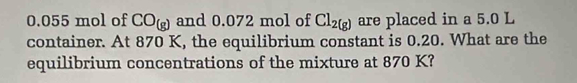 0.055 mol of CO_(g) and 0.072 mol of Cl_2(g) are placed in a 5.0 L
container. At 870 K, the equilibrium constant is 0.20. What are the 
equilibrium concentrations of the mixture at 870 K?