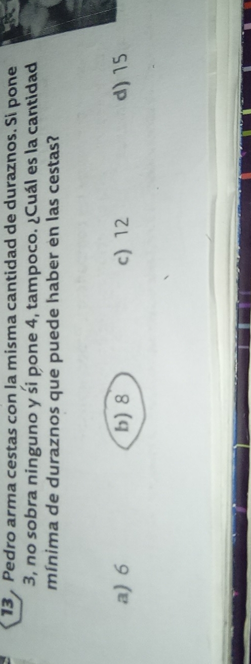 Pedro arma cestas con la misma cantidad de duraznos. Si pone
3, no sobra ninguno y śi pone 4, tampoco. ¿Cuál es la cantidad
mínima de duraznos que puede haber en las cestas?
a) 6 b) 8 c) 12 d) 15