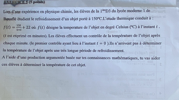 Lors d'une expérience en physique chimie, les élèves de la 1^(dre)D3 du lycée moderne 1 de 
Bouaflé étudient le refroidissement d’un objet porté à 150°C. L' letude thermique conduit à :
f(t)= 15t/1+t +22 où f(t) désigne la temperature de l’objet en degré Celsius (^circ C) à l'instant t. 
(t est exprimé en minutes). Les élèves effectuent un contrôle de la température de l'objet après 
chaque minute. (le premier contrôle ayant lieu à l’instant t=0).Ils n'arrivent pas à déterminer 
la température de l’objet après une très longue période de refroidissement. 
A l’aide d’une production argumentée basée sur tes connaissances mathématiques, tu vas aider 
ces élèves à déterminer la température de cet objet.