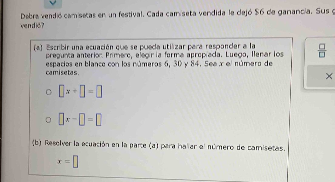 Debra vendió camisetas en un festival. Cada camiseta vendida le dejó $6 de ganancia. Sus g 
vendió? 
(a) Escribir una ecuación que se pueda utilizar para responder a la 
pregunta anterior. Primero, elegir la forma apropiada. Luego, Ilenar los 
 □ /□   
espacios en blanco con los números 6, 30 y 84. Sea x el número de 
camisetas. 
×
□ x+□ =□
□ x-□ =□
(b) Resolver la ecuación en la parte (a) para hallar el número de camisetas.
x=□