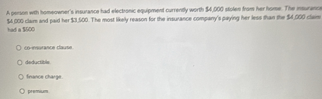 A person with homeowner's insurance had electronic equipment currently worth $4,000 stolen from her home. The insurance
$4,000 claim and paid her $3,500. The most likely reason for the insurance company's paying her less than the $4,000 claim
had a $500
co-insurance clause.
deductible.
finance charge.
premium.