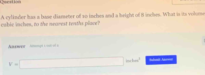 cylinder has a base diameter of 10 inches and a height of 8 inches. What is its volume
cubic inches, to the nearest tenths place? 
Answer Attempt 1 out of a
V=□ inches^2 Suhenitt Anroex