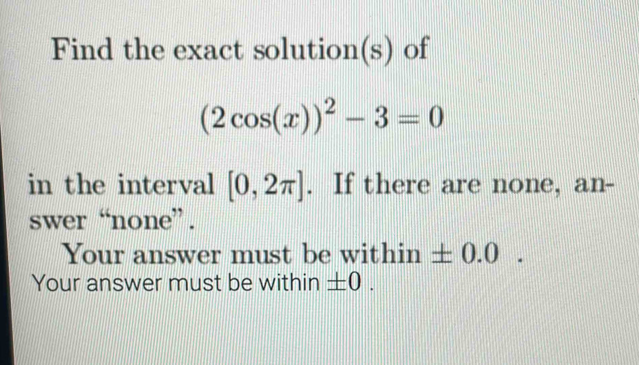 Find the exact solution(s) of
(2cos (x))^2-3=0
in the interval [0,2π ]. If there are none, an- 
swer “none”. 
Your answer must be within ± 0.0. 
Your answer must be within ± 0.