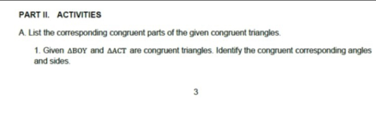 PART II. ACTIVITIES 
A. List the corresponding congruent parts of the given congruent triangles. 
1. Given △ BOY and △ ACT are congruent triangles. Identify the congruent corresponding angles 
and sides. 
3