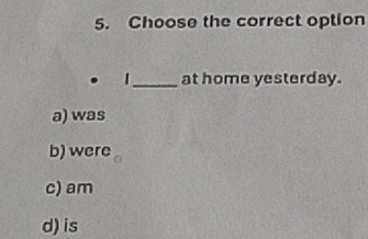 Choose the correct option
| _at home yesterday.
a) was
b) were
c) am
d) is