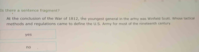 Is there a sentence fragment?
At the conclusion of the War of 1812, the youngest general in the army was Winfield Scott. Whose tactical
methods and regulations came to define the U.S. Army for most of the nineteenth century.
yes
no