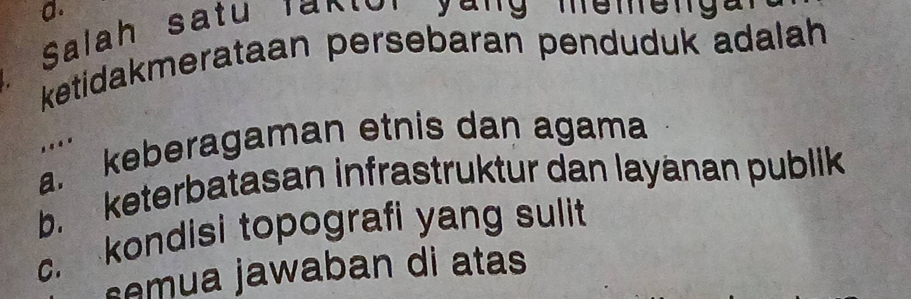 Salah satu Taktor yang memeng
ketidakmerataan persebaran penduduk adalah
a. keberagaman etnis dan agama
....
b. keterbatasan infrastruktur dan layänan publik
c. kondisi topografi yang sulit
s e m u a jawaban di atas