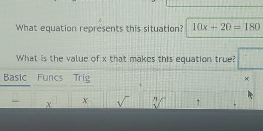 What equation represents this situation? 10x+20=180
What is the value of x that makes this equation true? □ 
Basic Funcs Trig × 
— 
sqrt() n ↑