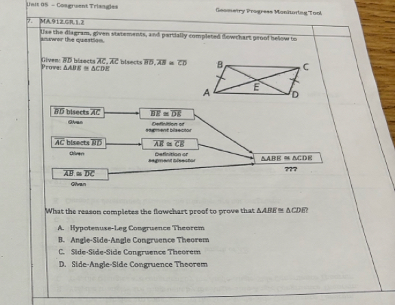 Congruent Triangles Geometry Progress Monitoring Tool
7. MA.912.GR.1.2
Use the diagram, given statements, and partially completed flowchart proof below to
answer the question.
Given: overline BD bisects overline AC, overline AC bisects overline BD, overline AB≌ overline CD
Prove: △ ABE≌ △ CDE
BD bisects overline AC overline BE≌ overline DE
Given Definition of
segment bisector
overline AC bisects overline BD overline AE≌ overline CE
Chvn Deficition of
segment bisector △ ABE≌ △ CDE
overline AB≌ overline DC ???
Givan
What the reason completes the flowchart proof to prove that △ ABE≌ △ CDE?
A. Hypotenuse-Leg Congruence Theorem
B. Angle-Side-Angle Congruence Theorem
C. Side-Side-Side Congruence Theorem
D. Side-Angle-Side Congruence Theorem