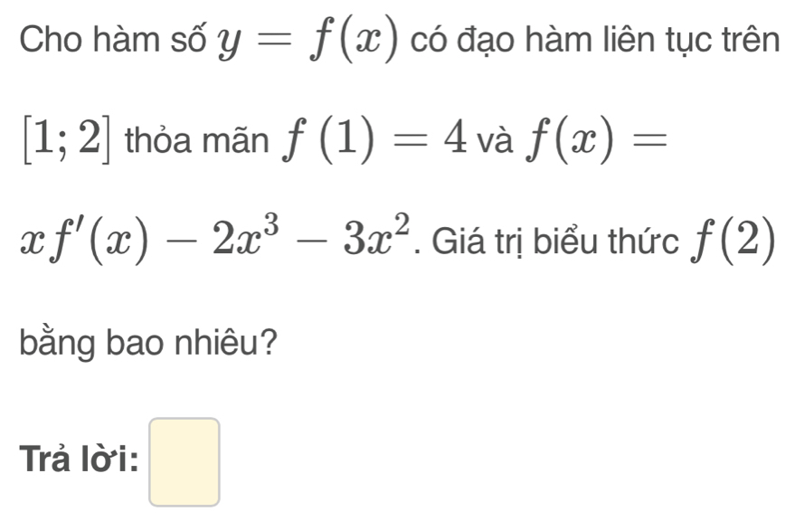 Cho hàm số y=f(x) có đạo hàm liên tục trên
[1;2] thỏa mãn f(1)=4 và f(x)=
xf'(x)-2x^3-3x^2. Giá trị biểu thức f(2)
bằng bao nhiêu? 
Trả lời: □