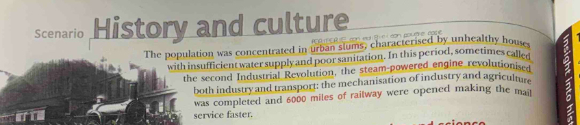 Scenario History and culture 
PCR EER E con ed 8 i c i con pouère case 
The population was concentrated in urban slums, characterised by unhealthy houses 2 
with insufficient water supply and poor sanitation. In this period, sometimes called 
the second Industrial Revolution, the steam-powered engine revolutionised 
both industry and transport: the mechanisation of industry and agriculture 
was completed and 6000 miles of railway were opened making the mait a 
service faster.