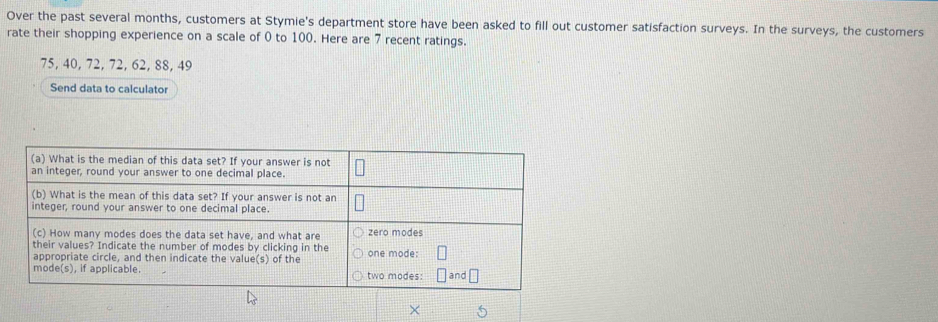 Over the past several months, customers at Stymie's department store have been asked to fill out customer satisfaction surveys. In the surveys, the customers 
rate their shopping experience on a scale of 0 to 100. Here are 7 recent ratings.
75, 40, 72, 72, 62, 88, 49
Send data to calculator