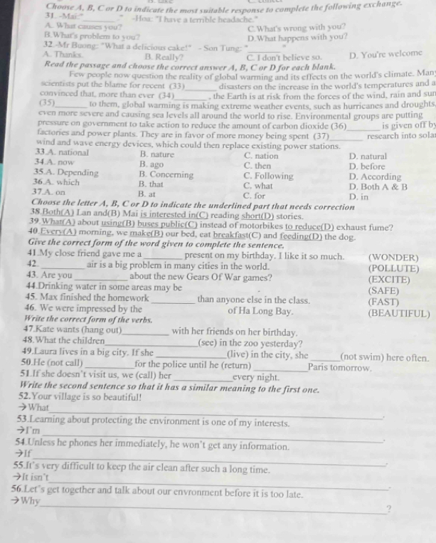 Mai:' Choose A, B, C or D to indicate the most suitable response to complete the following exchange.
_." -Hoa: "I have a terrible headache."
A..  What causes you?
C.What's wrong with you?
B.What's problem to you?
32.-Mr Buong: "What a delicious cake!" - Son Tung: " D.What happens with you?
A. Thanks. B. Really? C. I don't believe so. D. You're welcome
Read the passage and choose the correct answer A, B, C or D for each blank.
Few people now question the reality of global warrning and its effects on the world's climate. Man
scientists put the blame for recent (33)_ disasters on the increase in the world's temperatures and a
convinced that, more than ever (34)_ , the Earth is at risk from the forces of the wind, rain and sun
(35)_ to them, global warming is making extreme weather events, such as hurricanes and droughts,
even more severe and causing sea levels all around the world to rise. Environmental groups are putting
pressure on government to take action to reduce the amount of carbon dioxide (36)
factories and power plants. They are in favor of more money being spent (37) _is given off by
wind and wave energy devices, which could then replace existing power stations.  research in to so la
33 A. national B. nature C. nation
34.A. now B. ago C. then D. before D. natural
35.A. Depending B. Concerning C. Following D. According
36 A. which B. that C. what D. Both A & B
37.A. on B. at C. for D. in
Choose the letter A, B, C or D to indicate the underlined part that needs correction
38.Both(A) Lan and(B) Mai is interested in(C) reading short(D) stories.
39.What(A) about using(B) buses public(C) instead of motorbikes to reduce(D) exhaust fume?
40.Every(A) morning, we make(B) our bed, eat breakfast(C) and feeding(D) the dog.
Give the correct form of the word given to complete the sentence.
41.My close friend gave me a _present on my birthday. I like it so much. (WONDER)
42. _air is a big problem in many cities in the world. (POLLUTE)
43. Are you_ about the new Gears Of War games? (EXCITE)
44.Drinking water in some areas may be (SAFE)
45. Max finished the homework _than anyone else in the class. (FAST)
46. We were impressed by the of Ha Long Bay. (BEAUTIFUL)
Write the correct form of the verbs.
47.Kate wants (hang out)_ with her friends on her birthday.
48.What the children_ (see) in the zoo yesterday?
49.Laura lives in a big city. If she _(live) in the city, she _(not swim) here often.
50.He (not call)_ for the police until he (return) _Paris tomorrow.
51.If she doesn’t visit us, we (call) her _every night.
Write the second sentence so that it has a similar meaning to the first one.
52.Your village is so beautiful!
_
→What
53.Learning about protecting the environment is one of my interests.
_
→I`m
54.Unless he phones her immediately, he won’t get any information.
_
→If
55.It’s very difficult to keep the air clean after such a long time.
>It isn't_ .
56.Let’s get together and talk about our envronment before it is too late.
_
→Why
?