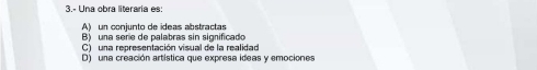 3.- Una obra literaria es:
A) un conjunto de ideas abstractas
B) una sere de palabras sin significado
C) una representación visual de la realidad
D) una creación artística que expresa ideas y emociones