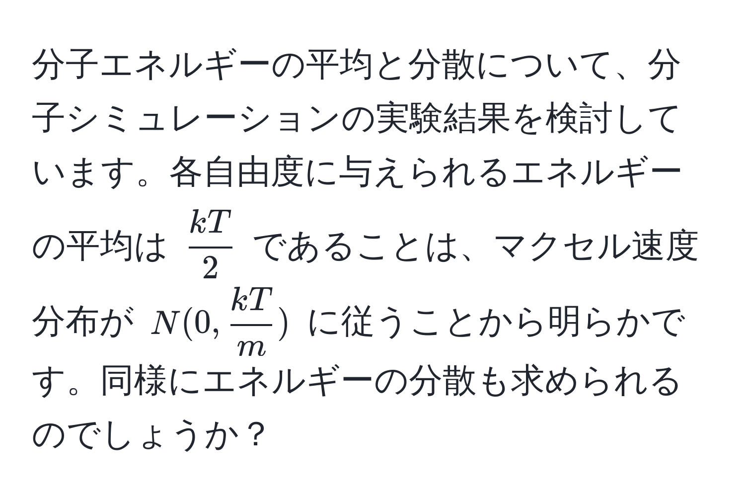 分子エネルギーの平均と分散について、分子シミュレーションの実験結果を検討しています。各自由度に与えられるエネルギーの平均は $  kT/2  $ であることは、マクセル速度分布が $ N(0,  kT/m ) $ に従うことから明らかです。同様にエネルギーの分散も求められるのでしょうか？