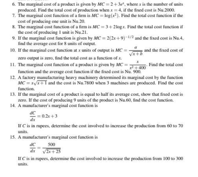 The marginal cost of a product is given by MC=2+3e^x , where x is the number of units 
produced. Find the total cost of production when x=4 , if the fixed cost is Nu.2000. 
7. The marginal cost function of a firm is MC=log (x^2). Find the total cost function if the 
cost of producing one unit is Nu.20. 
8. The marginal cost function of a firm is MC=3+2log x. Find the total cost function if 
the cost of producing 1 unit is Nu.21. 
9. If the marginal cost function is given by MC=2(2x+9)^-1/2 and the fixed cost is Nu.4. 
find the average cost for 8 units of output. 
10. If the marginal cost function at x units of output is MC= a/sqrt(x+b)  and the fixed cost of 
zero output is zero, find the total cost as a function of x. 
11. The marginal cost function of a product is given by MC= x/x^2+400 . Find the total cost 
function and the average cost function if the fixed cost is Nu. 900. 
12. A factory manufacturing heavy machinery determined its marginal cost by the function
MC=xsqrt(x+1) and the cost is Nu.7800 when 3 machines are produced. Find the cost 
function. 
13. If the marginal cost of a product is equal to half its average cost, show that fixed cost is 
zero. If the cost of producing 9 units of the product is Nu.60, find the cost function. 
14. A manufacturer’s marginal cost function is
 dC/dx =0.2x+3
If C is in rupees, determine the cost involved to increase the production from 60 to 70
units. 
15. A manufacturer’s marginal cost function is
 dC/dx = 500/sqrt(2x+25) 
If C is in rupees, determine the cost involved to increase the production from 100 to 300
units.