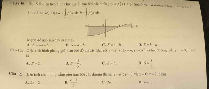 Gọi S là diện tích hình phẳng giới hạn bởi các đường y=f(x) , trục hoành và hai đường thằng x=-3, x=2
(như hình ve). Đặt a=∈tlimits _(-3)^1f(x)dx, b=∈tlimits _1^(2f(x)dx
"
a
5
Mệnh đề nào sau đây là đúng?
A. S=-a-b. B. S=a+b. C. S=a-b. D. S=b-a. 
Câu 11: Diện tích hình phẳng giới hạn bởi đồ thị các hàm số y=x^3)+11x-6, y=6x^2 và hai đường thẳng x=0, x=2
là
A. S=2. B. S= 2/5 . C. S=5. D. S= 5/2 . 
Câu 12: Diện tích của hình phẳng giới hạn bởi các đường thẳng y=e^(frac x)2; y=0 và x=0; x=2 bằng
A. 2e-2. B.  (e-1)/2 . C. 2e . D. e-1.