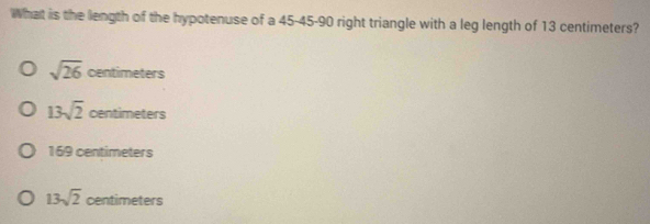 What is the length of the hypotenuse of a 45 - 45 - 90 right triangle with a leg length of 13 centimeters?
sqrt(26) centimeters
13sqrt(2) centimeters efficc
169 centimeters
13sqrt(2) centimeters