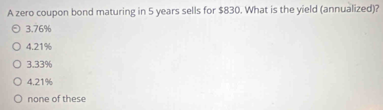 A zero coupon bond maturing in 5 years sells for $830. What is the yield (annualized)?
3.76%
4.21%
3.33%
4.21%
none of these