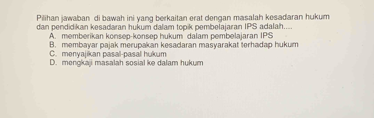 Pilihan jawaban di bawah ini yang berkaitan erat dengan masalah kesadaran hukum
dan pendidikan kesadaran hukum dalam topik pembelajaran IPS adalah....
A. memberikan konsep-konsep hukum dalam pembelajaran IPS
B. membayar pajak merupakan kesadaran masyarakat terhadap hukum
C. menyajikan pasal-pasal hukum
D. mengkaji masalah sosial ke dalam hukum