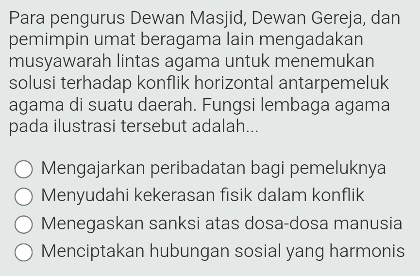 Para pengurus Dewan Masjid, Dewan Gereja, dan
pemimpin umat beragama lain mengadakan
musyawarah lintas agama untuk menemukan
solusi terhadap konflik horizontal antarpemeluk
agama di suatu daerah. Fungsi lembaga agama
pada ilustrasi tersebut adalah...
Mengajarkan peribadatan bagi pemeluknya
Menyudahi kekerasan fisik dalam konflik
Menegaskan sanksi atas dosa-dosa manusia
Menciptakan hubungan sosial yang harmonis