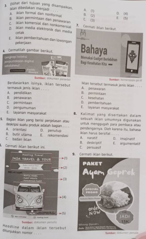 Dilihat dari tujuan yang disampaikan, A. (1)
iklan dibedakan menjadi , . . .
D. (4)
A. iklan formal dan nonformal B. (2) E. (5)
B. iklan permintaan dan penawaran C. (3)
C. iklan komersial dan nonkomersial 7. Cermati iklan berikut.
D. iklan media elektronik dan media
cetak
E. iklan pemberitahuan dan lowongan
pekerjaan
4. Cermatilah gambar berikut.
Bahaya
Lengkapi koleksi
Memakai Gadget Berlebihan
perpustakaan digital
Bagi Kesehatan Kita
sekolahmu!
#miliki
ilmanya
Sumber: dokumen penerbit Sumber: kemenpppo.go.id
Iklan tersebut termasuk jenis iklan . . . .
Berdasarkan isinya, iklan tersebut A. penawaran
termasuk jenis iklan . . . .
A. pendidikan B. permintaan
B. penawaran
C. kesehatan
D. pemberitahuan
C. permintaan E. layanan masyarakat
D. pengumuman
E. layanan masyarakat 8. Kalimat yang disertakan dalam
sebuah iklan umumnya digunakan
5. Bagian iklan yang berisi penjelasan atau untuk menggugah para pembaca atau
deskripsi suatu produk adalah bagian . . . . pendengarnya. Oleh karena itu, bahasa
A. orientasi D. penutup iklan harus bersifat . . . .
B. butir utama E. rekomendasi A. naratif D. imajinatif
C. badan iklan B. deskriptif E. argumentatif
. Cermati iklan berikut ini. C. persuasif
. Cermati iklan berikut.
Sumber: dokumen penulis 
Heɑdline dalam iklan tersebut
ditunjukkan nomor . . . .