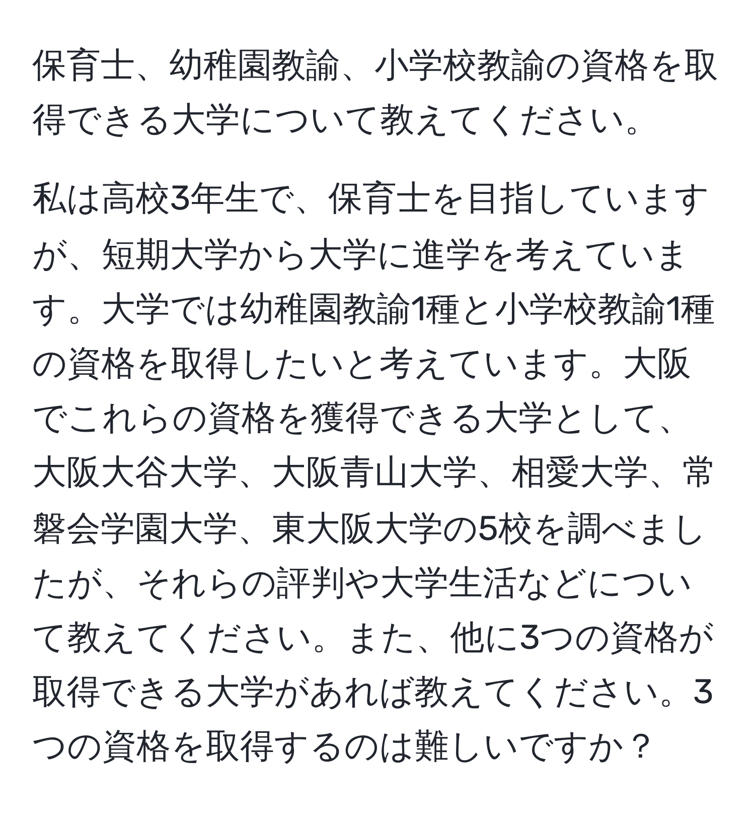 保育士、幼稚園教諭、小学校教諭の資格を取得できる大学について教えてください。

私は高校3年生で、保育士を目指していますが、短期大学から大学に進学を考えています。大学では幼稚園教諭1種と小学校教諭1種の資格を取得したいと考えています。大阪でこれらの資格を獲得できる大学として、大阪大谷大学、大阪青山大学、相愛大学、常磐会学園大学、東大阪大学の5校を調べましたが、それらの評判や大学生活などについて教えてください。また、他に3つの資格が取得できる大学があれば教えてください。3つの資格を取得するのは難しいですか？