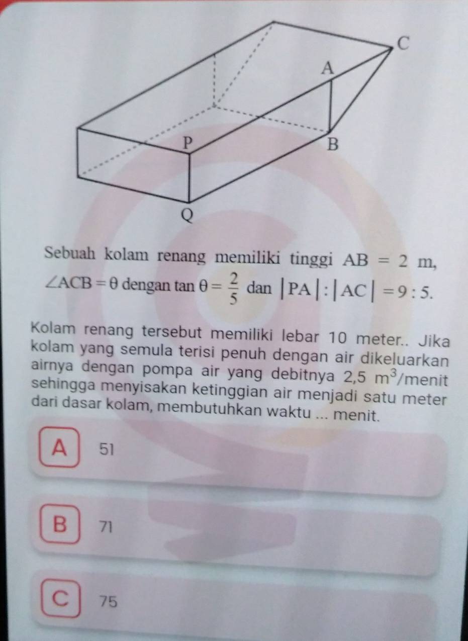 Sebuah kolam renang memiliki tinggi AB=2m,
∠ ACB=θ dengan tan θ = 2/5 dan|PA|:|AC|=9:5. 
Kolam renang tersebut memiliki lebar 10 meter.. Jika
kolam yang semula terisi penuh dengan air dikeluarkan
airnya dengan pompa air yang debitnya 2,5m^3 /menit
sehingga menyisakan ketinggian air menjadi satu meter
dari dasar kolam, membutuhkan waktu ... menit.
A 51
B 71
C 75