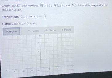 Graph △ RST with vertices R(4,1), S(7,3) , and T(6,4) and its image after the 
glide reflection. 
Translation: (x,y)to (x,y-1)
Reflection: in the y -axis. 
Polygon * Undo Redo × Reset