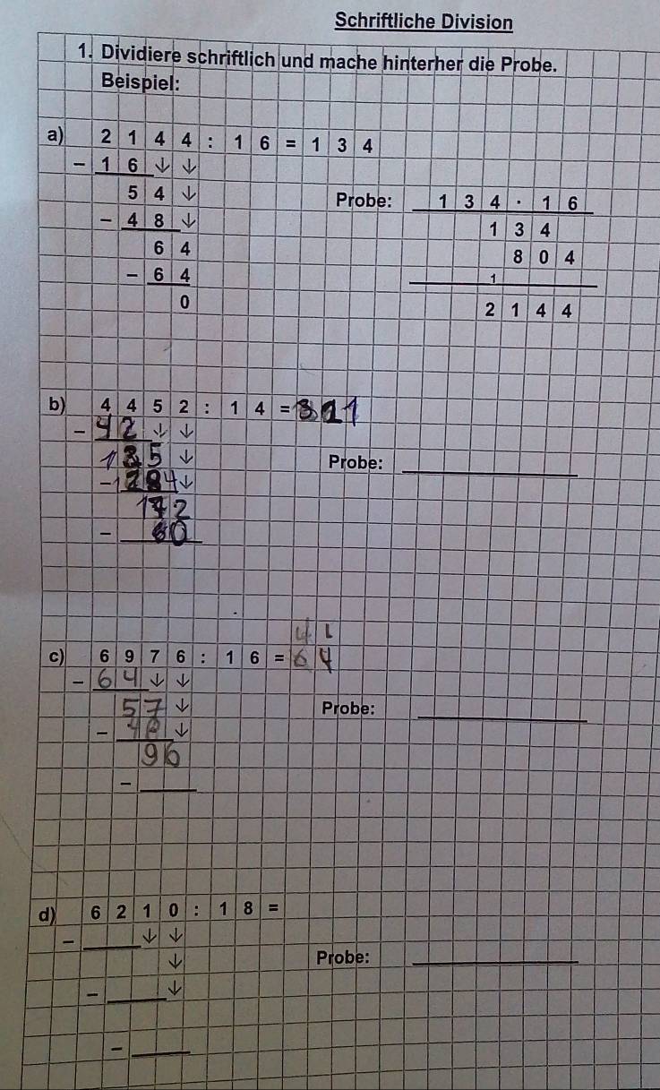 Schriftliche Division 
1. Dividiere schriftlich und mache hinterher die Probe. 
Beispiel: 
a) | 44:16=134
□ 
: : : 
Probe:
beginarrayr frac beginarrayr 134.4:613.4frac 2144endarray  hline 2144endarray
b) 4452:14=
Probe:_ 
c) 6|9|7|6|:|1|6|=
Probe:_ 
1 
d) frac -beginarrayr 62110:18= -□ endarray -□  _ Probe:_ 
_-