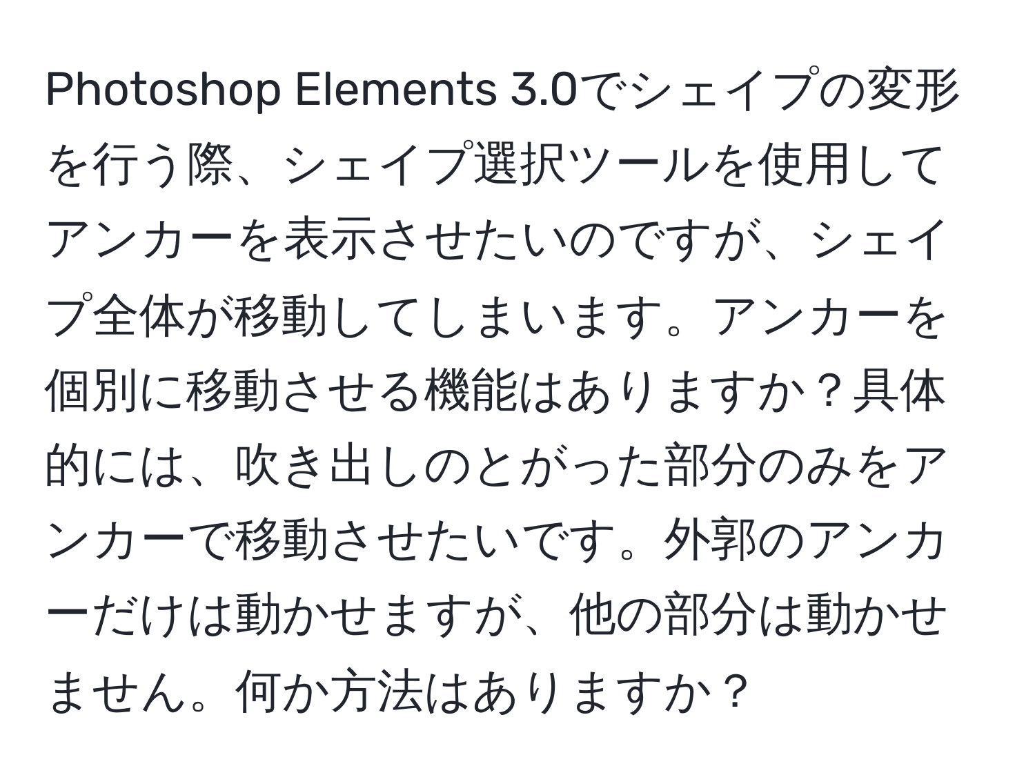 Photoshop Elements 3.0でシェイプの変形を行う際、シェイプ選択ツールを使用してアンカーを表示させたいのですが、シェイプ全体が移動してしまいます。アンカーを個別に移動させる機能はありますか？具体的には、吹き出しのとがった部分のみをアンカーで移動させたいです。外郭のアンカーだけは動かせますが、他の部分は動かせません。何か方法はありますか？