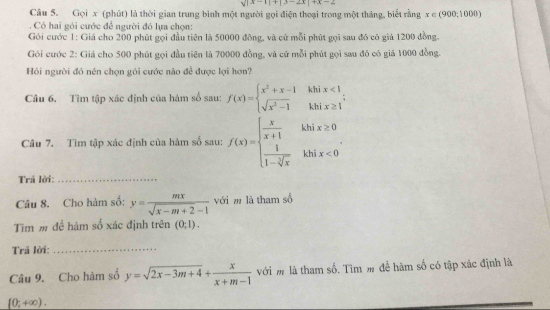 sqrt(|x-1|+|3-2x|+x-2)
Câu 5. Gọi x (phút) là thời gian trung bình một người gọi điện thoại trong một tháng, biết rằng x∈ (900;1000)
Có hai gói cước để người đó lựa chọn: 
Gói cước 1: Giá cho 200 phút gọi đầu tiên là 50000 đông, và cứ mỗi phút gọi sau đó có giá 1200 đồng. 
Gói cước 2: Giá cho 500 phút gọi đầu tiên là 70000 đồng, và cứ mỗi phút gọi sau đó có giá 1000 đồng. 
Hỏi người đó nên chọn gói cước nào đề được lợi hơn? 
Câu 6. Tìm tập xác định của hàm số sau: f(x)=beginarrayl x^2+x-1 sqrt(x^2-1)endarray. khi beginarrayr x<1 x≥ 1endarray
_^1 
kh 
Câu 7. Tìm tập xác định của hàm số sau: f(x)=beginarrayl  x/x+1   1/1-sqrt[3](x) endarray. khi x≥ 0
khi x<0</tex> 
Trã lời:_ 
Câu 8. Cho hàm số: y= mx/sqrt(x-m+2)-1  với m là tham số 
Tìm m để hàm số xác định trên (0;1). 
Trã lời:_ 
Câu 9. Cho hàm số y=sqrt(2x-3m+4)+ x/x+m-1  với m là tham số. Tìm m đề hàm số có tập xác định là
[0;+∈fty ).