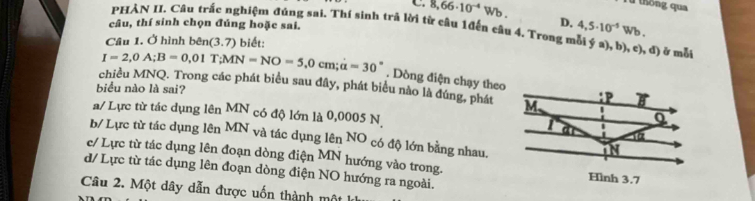 8,66· 10^(-4)Wb.
Từ thống qua
D. 4,5· 10^(-5)W
câu, thí sinh chọn đúng hoặc sai. b.
PHÀN II. Câu trắc nghiệm đúng sai. Thí sinh trả lời từ câu 1đến câu 4. Trong mỗi ý a), b), c), đ) ở mỗt
Câu 1. Ở hình bên (3.7) biết:
I=2,0A;B=0,01T;MN=NO=5,0cm;alpha =30°. Dòng điện chạy theo
chiều MNQ. Trong các phát biểu sau đây, phát biểu nào là đúng, phát
biểu nào là sai?
a/ Lực từ tác dụng lên MN có độ lớn là 0,0005 N
b/ Lực từ tác dụng lên MN và tác dụng lên NO có độ lớn bằng nhau.
c/ Lực từ tác dụng lên đoạn dòng điện MN √ hướng vào trong.
d/ Lực từ tác dụng lên đoạn dòng điện NO hướng ra ngoài.
Câu 2. Một dây dẫn được uốn thành mô