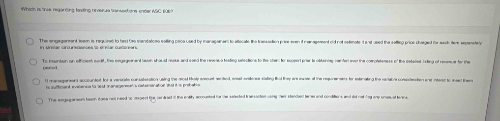 Which is true regarding testing revenue transactions under ASC 606?
The engagement team is required to test the standalone selling price used by management to allocate the transaction price even if management did not estimate it and used the selling price charged for each itemn separately
in similar circumstances to similar customers.
To maintain an efficient audit, the engagement team should make and send the revenue testing selections to the client for support prior to obtaining comfort over the completeness of the detailed listing of revenue for the
period.
If management accounted for a variable consideration using the most likely amount method, email evidence stating that they are aware of the requirements for estimating the variable consideration and intend to meet them
is sufficient evidence to test management's determination that it is probable.
The engagement team does not need to inspect the contract if the entity accounted for the selected transaction using their standard terms and conditions and did not flag any unusual terms.