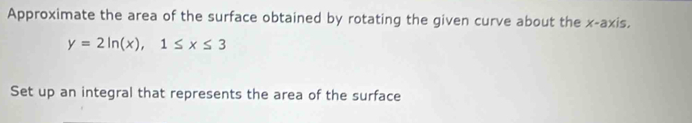 Approximate the area of the surface obtained by rotating the given curve about the x-axis,
y=2ln (x), 1≤ x≤ 3
Set up an integral that represents the area of the surface