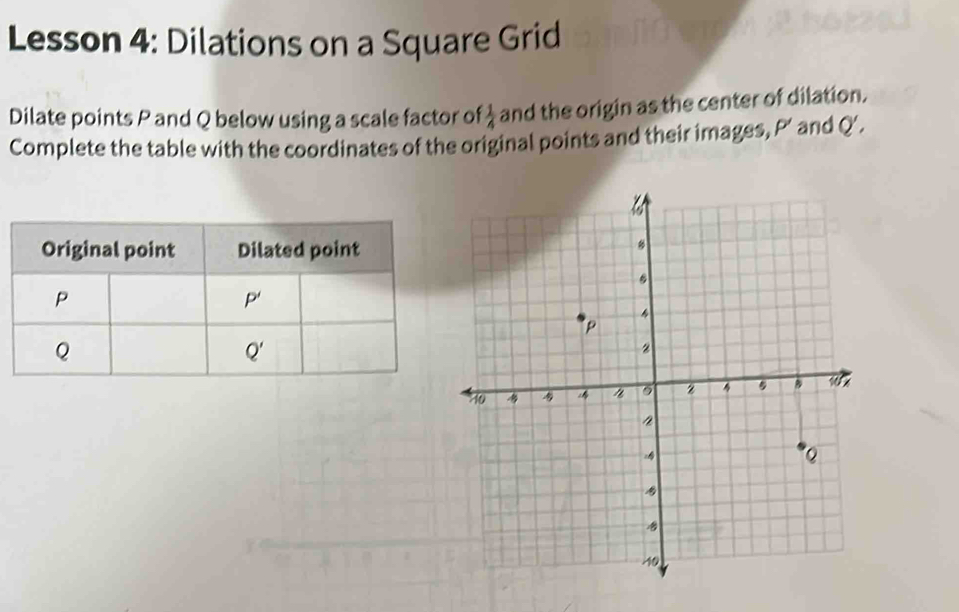 Lesson 4: Dilations on a Square Grid
Dilate points P and Q below using a scale factor of  1/4  and the origin as the center of dilation.
Complete the table with the coordinates of the original points and their images, P’ and Q'.