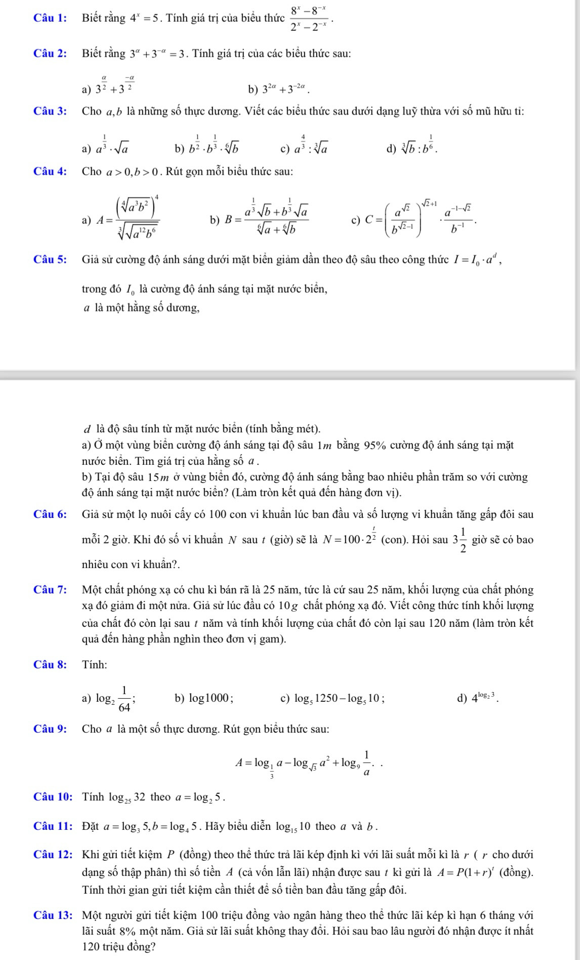 Biết rằng 4^x=5. Tính giá trị của biểu thức  (8^x-8^(-x))/2^x-2^(-x) .
Câu 2: Biết rằng 3^(alpha)+3^(-alpha)=3. Tính giá trị của các biểu thức sau:
a) 3^(frac a)2+3^(frac -a)2
b) 3^(2alpha)+3^(-2alpha).
Câu 3: Cho a,6 là những số thực dương. Viết các biểu thức sau dưới dạng luỹ thừa với số mũ hữu tỉ:
a) a^(frac 1)3· sqrt(a) b^(frac 1)2· b^(frac 1)3· sqrt[6](b) c) a^(frac 4)3:sqrt[3](a) sqrt[3](b):b^(frac 1)6.
b)
d)
Câu 4: Cho a>0,b>0. Rút gọn mỗi biểu thức sau:
a) A=frac (sqrt[4](a^3b^2))^4sqrt[3](sqrt a^(12)b^6) b) B=frac a^(frac 1)3sqrt(b)+b^(frac 1)3sqrt(a)sqrt[6](a)+sqrt[6](b) c) C=( a^(sqrt(2))/b^(sqrt(2)-1) )^sqrt(2)+1·  (a^(-1-sqrt(2)))/b^(-1) .
Câu 5: Giả sử cường độ ánh sáng dưới mặt biển giảm dần theo độ sâu theo công thức I=I_0· a^d,
trong đó I_0 là cường độ ánh sáng tại mặt nước biển,
à là một hằng số dương,
d là độ sâu tính từ mặt nước biển (tính bằng mét).
a) Ở một vùng biển cường độ ánh sáng tại độ sâu 1m bằng 95% cường độ ánh sáng tại mặt
nước biển. Tìm giá trị của hằng số a .
b) Tại độ sâu 15m ở vùng biển đó, cường độ ánh sáng bằng bao nhiêu phần trăm so với cường
độ ánh sáng tại mặt nước biển? (Làm tròn kết quả đến hàng đơn vị).
Câu 6: Giả sử một lọ nuôi cấy có 100 con vi khuẩn lúc ban đầu và số lượng vi khuẩn tăng gấp đôi sau
mỗi 2 giờ. Khi đó số vi khuẩn N sau t (giờ) sẽ là N=100· 2^(frac t)2(con) ). Hỏi sau 3 1/2  giờ sẽ có bao
nhiêu con vi khuần?.
Câu 7: Một chất phóng xạ có chu kì bán rã là 25 năm, tức là cứ sau 25 năm, khối lượng của chất phóng
xạ đó giảm đi một nửa. Giả sử lúc đầu có 10g chất phóng xạ đó. Viết công thức tính khối lượng
của chất đó còn lại sau ≠ năm và tính khối lượng của chất đó còn lại sau 120 năm (làm tròn kết
quả đến hàng phần nghìn theo đơn vị gam).
Câu 8:  Tính:
a) log _2 1/64 ; b) log 1000 c) log _51250-log _510 d) 4^(log _2)3.
Câu 9: Cho # là một số thực dương. Rút gọn biểu thức sau:
A=log _ 1/3 a-log _sqrt(3)a^2+log _9 1/a ..
Câu 10: Tính log _2532 theo a=log _25.
Câu 11: Data=log _35,b=log _45. Hãy biểu diễn log _1510 theo a và b .
Câu 12: Khi gửi tiết kiệm P (đồng) theo thể thức trả lãi kép định kì với lãi suất mỗi kì là γ ( γ cho dưới
dạng số thập phân) thì số tiền A (cả vốn lẫn lãi) nhận được sau t kì gửi là A=P(1+r)^t (đồng).
Tính thời gian gửi tiết kiệm cần thiết để số tiền ban đầu tăng gấp đôi.
Câu 13: Một người gửi tiết kiệm 100 triệu đồng vào ngân hàng theo thể thức lãi kép kì hạn 6 tháng với
lãi suất 8% một năm. Giả sử lãi suất không thay đổi. Hỏi sau bao lâu người đó nhận được ít nhất
120 triệu đồng?