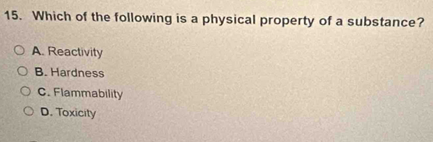 Which of the following is a physical property of a substance?
A. Reactivity
B. Hardness
C. Flammability
D. Toxicity