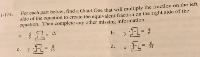 1-114. For each part below, find a Giant One that will multiply the fraction on the left
side of the equation to create the equivalent fraction on the right side of the
equation. Then complete any other missing information.
2.  5/6  =_ 15
b. overline 3 = 4/6 
C、 overline 2 = 8/16  d. overline 4 = 6/24 