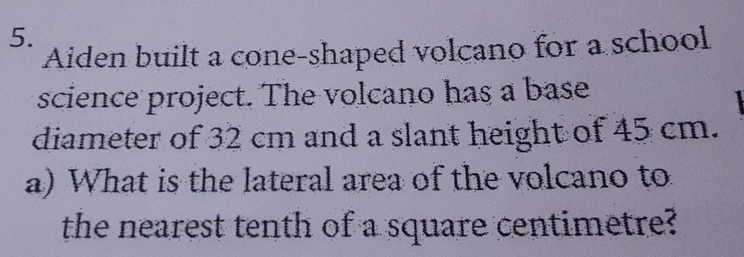 Aiden built a cone-shaped volcano for a school 
science project. The volcano has a base 
diameter of 32 cm and a slant height of 45 cm. 
a) What is the lateral area of the volcano to 
the nearest tenth of a square centimetre?