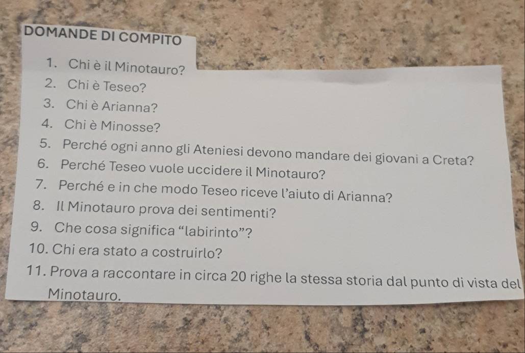 DOMANDE DI COMPITO 
1. Chi è il Minotauro? 
2. Chi è Teseo? 
3. Chi è Arianna? 
4. Chi è Minosse? 
5. Perché ogni anno gli Ateniesi devono mandare dei giovani a Creta? 
6. Perché Teseo vuole uccidere il Minotauro? 
7. Perché e in che modo Teseo riceve l’aiuto di Arianna? 
8. Il Minotauro prova dei sentimenti? 
9. Che cosa significa “labirinto”? 
10. Chi era stato a costruirlo? 
11. Prova a raccontare in circa 20 righe la stessa storia dal punto di vista del 
Minotauro.