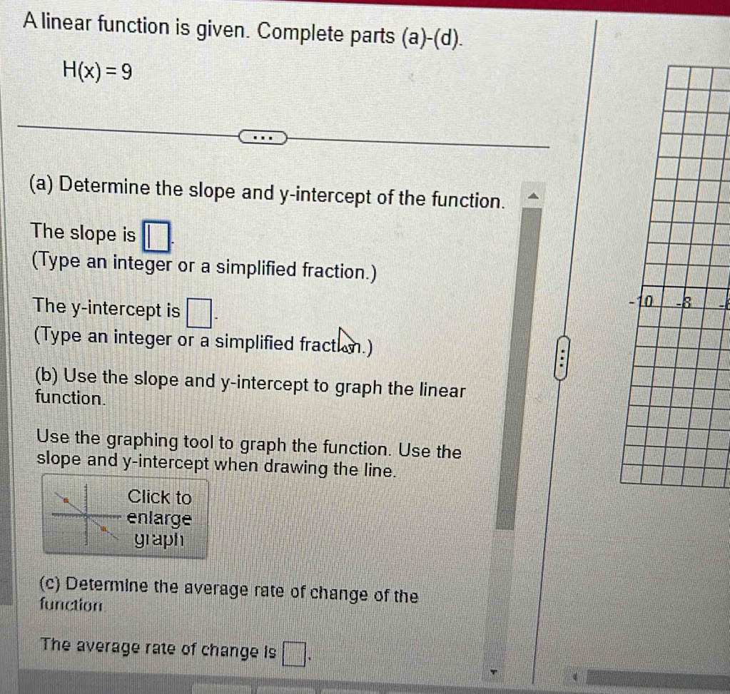 A linear function is given. Complete parts (a)-(d).
H(x)=9
(a) Determine the slope and y-intercept of the function. 
The slope is □. 
(Type an integer or a simplified fraction.) 
The y-intercept is □ -
−10 -8
(Type an integer or a simplified fraction.) 
. 
(b) Use the slope and y-intercept to graph the linear 
function. 
Use the graphing tool to graph the function. Use the 
slope and y-intercept when drawing the line. 
Click to 
enlarge 
graph 
(c) Determine the average rate of change of the 
function 
The average rate of change is □.