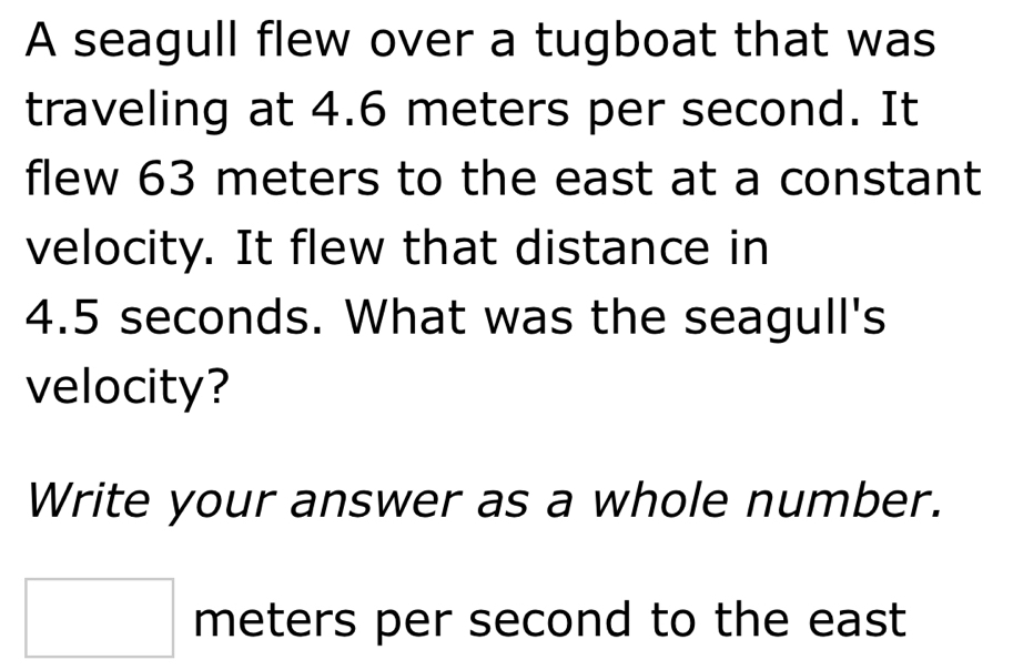 A seagull flew over a tugboat that was 
traveling at 4.6 meters per second. It 
flew 63 meters to the east at a constant 
velocity. It flew that distance in
4.5 seconds. What was the seagull's 
velocity? 
Write your answer as a whole number.
□ meters per second to the east