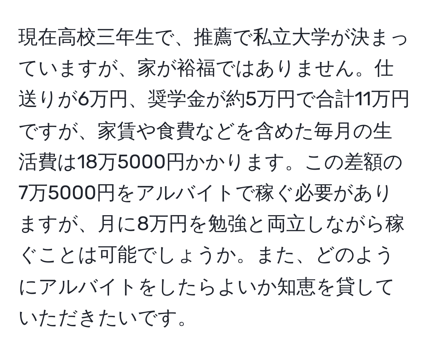 現在高校三年生で、推薦で私立大学が決まっていますが、家が裕福ではありません。仕送りが6万円、奨学金が約5万円で合計11万円ですが、家賃や食費などを含めた毎月の生活費は18万5000円かかります。この差額の7万5000円をアルバイトで稼ぐ必要がありますが、月に8万円を勉強と両立しながら稼ぐことは可能でしょうか。また、どのようにアルバイトをしたらよいか知恵を貸していただきたいです。