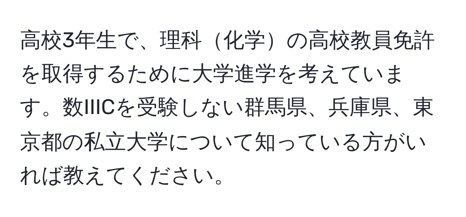 高校3年生で、理科化学の高校教員免許を取得するために大学進学を考えています。数IIICを受験しない群馬県、兵庫県、東京都の私立大学について知っている方がいれば教えてください。